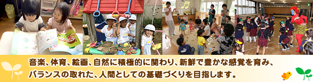 音楽、体育、絵画、自然に積極的に関わり、新鮮で豊かな感覚を育み、バランスの取れた、人間としての基礎づくりを目指します。